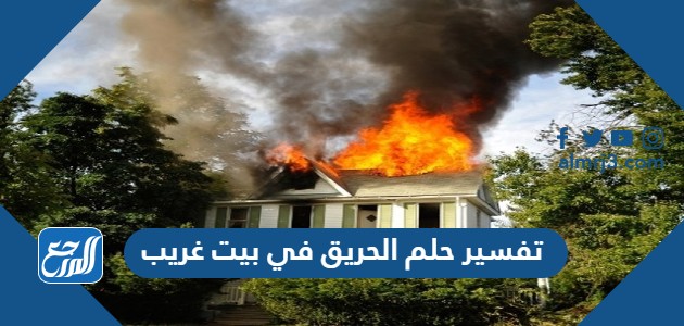 تفسير حلم الحريق في بيت غريب