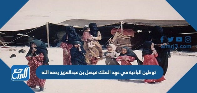 توطين البادية في عهد الملك فيصل بن عبدالعزيز رحمه الله