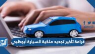 غرامة تأخير تجديد ملكية السيارة أبوظبي 2025