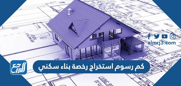كم رسوم استخراج رخصة بناء سكنيكم رسوم استخراج رخصة بناء سكني