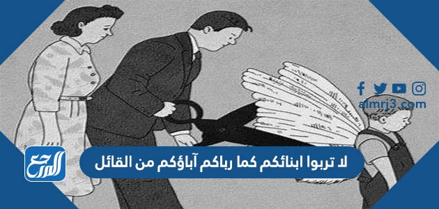 لا تربوا ابنائكم كما رباكم آباؤكم من القائل