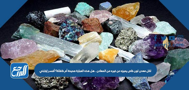 لكل معدن لون خاص يميزه عن غيره من المعادن . هل هذه العبارة صحيحة أم خاطئة؟ أفسر إجابتي