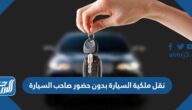 نقل ملكية السيارة بدون حضور صاحب السيارة