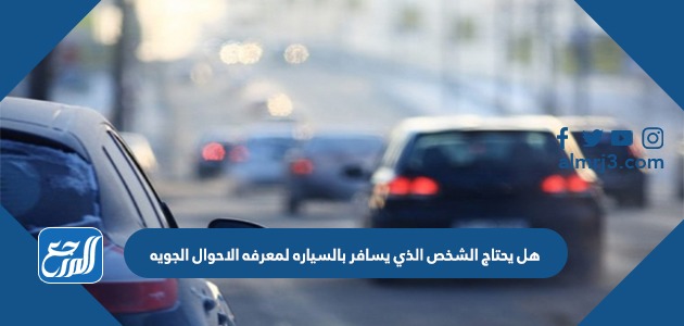 هل يحتاج الشخص الذي يسافر بالسياره لمعرفه الاحوال الجويه