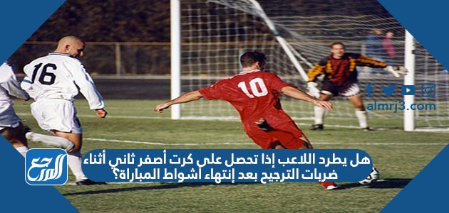 هل يطرد اللاعب إذا تحصل على كرت أصفر ثاني أثناء ضربات الترجيح بعد إنتهاء أشواط المباراة؟