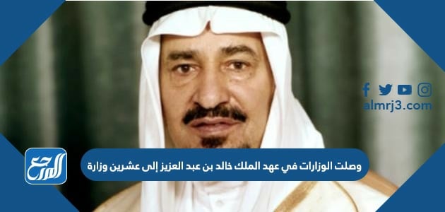 وصلت الوزارات في عهد الملك خالد بن عبد العزيز إلى عشرين وزارة