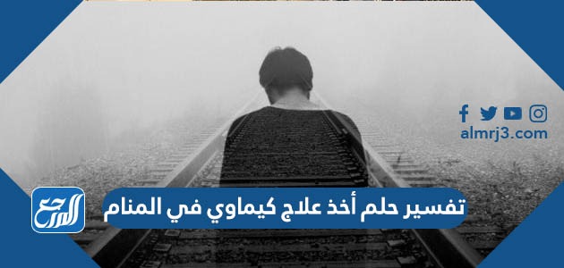 تفسير حلم أخذ العلاج الكيماوي في المنام