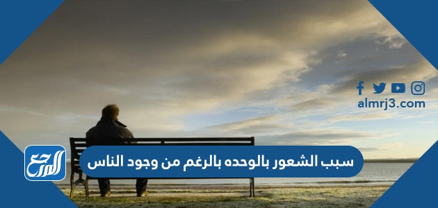 سببب الشعور بالوحدة بالرغم من وجود الناس