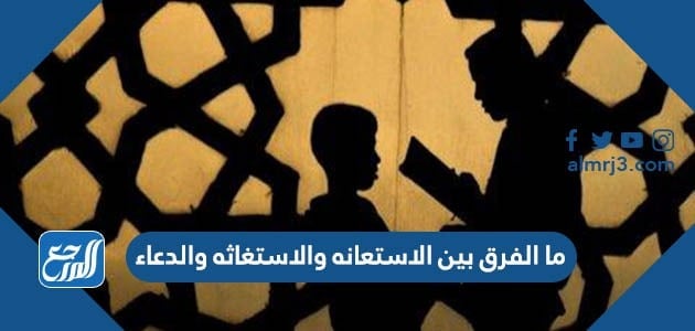 ما الفرق بين الاستعانه والاستغاثه والدعاء