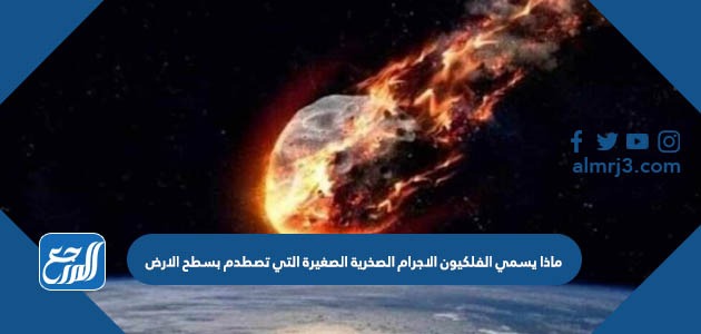 ماذا يسمي الفلكيون الاجرام الصخرية الصغيرة التي تصطدم بسطح الارض