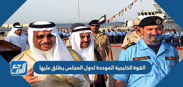 القوة الخليجية الموحدة لدول المجلس يطلق عليها