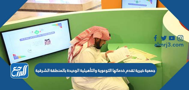 جمعية خيرية تقدم خدماتها التوعوية والتأهيلية الوحيدة بالمنطقة الشرقية