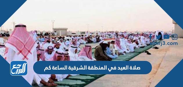 صلاة العيد في المنطقة الشرقية الساعة كم