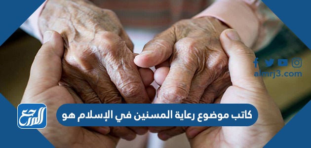 كاتب موضوع رعاية المسنين في الإسلام هو .....