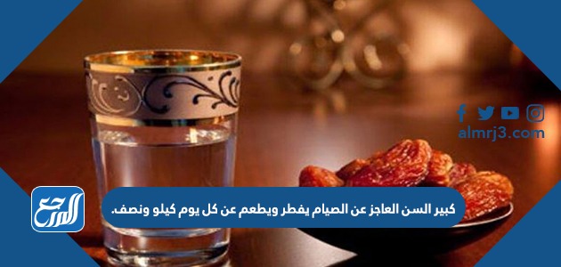 كبير السن العاجز عن الصيام يفطر ويطعم عن كل يوم كيلو ونصف.