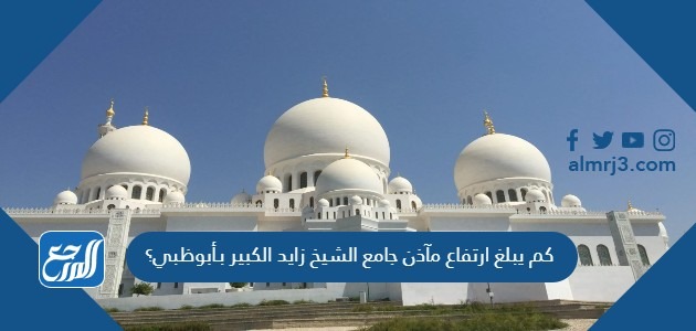 كم يبلغ ارتفاع مآذن جامع الشيخ زايد الكبير بـأبوظبي؟