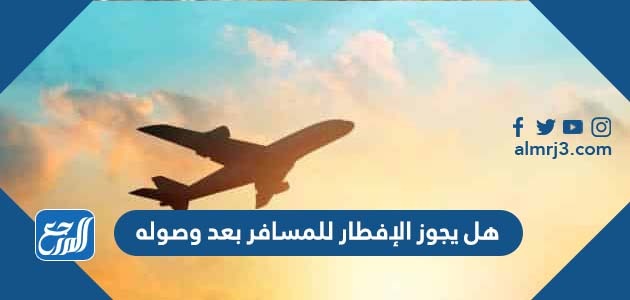 هل يجوز الإفطار للمسافر بعد وصوله