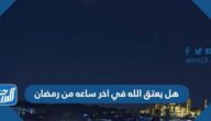 هل يعتق الله في اخر ساعه من رمضان