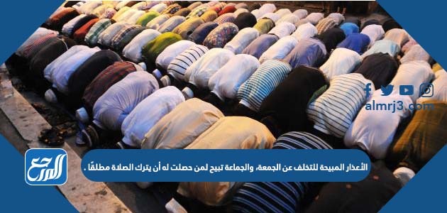 الأعذار المبيحة للتخلف عن الجمعة، والجماعة تبيح لمن حصلت له أن يترك الصلاة مطلقًا .