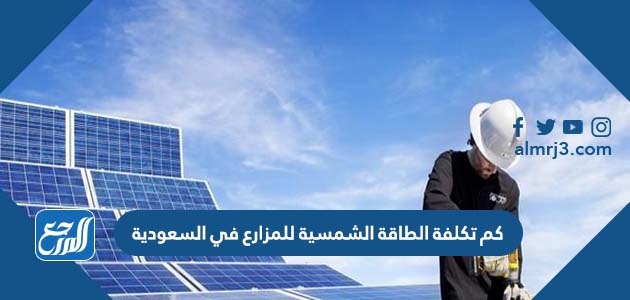 كم تكلفة الطاقة الشمسية للمزارع في السعودية