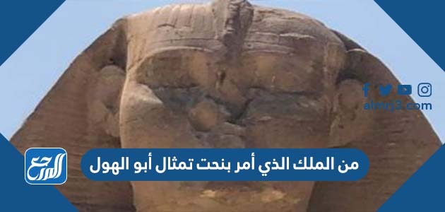 من الملك الذي أمر بنحت تمثال أبو الهول