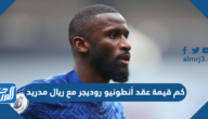 كم قيمة عقد أنطونيو روديجر مع ريال مدريد