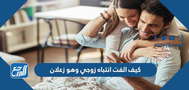 كيف الفت انتباه زوجي وهو زعلان