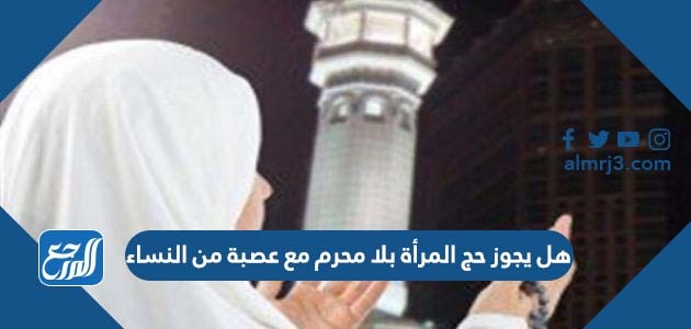 هل يجوز حج المرأة بلا محرم مع عصبة من النساء