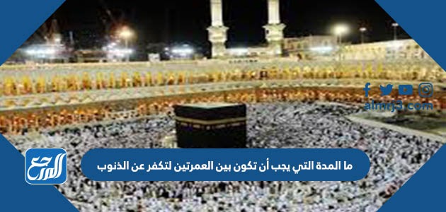 ما المدة التي يجب أن تكون بين العمرتين لتكفر عن الذنوب