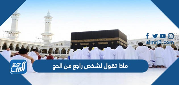 ماذا تقول لشخص راجع من الحج