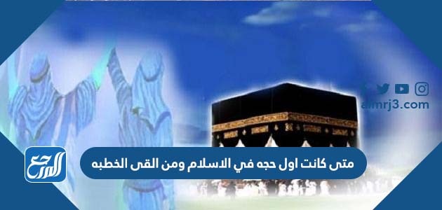 متى كانت اول حجه في الإسلام ومن القى الخطبه