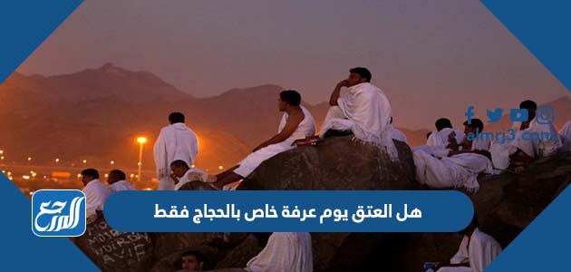 هل العتق يوم عرفة خاص بالحجاج فقط