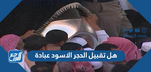 هل تقبيل الحجر الاسود عبادة