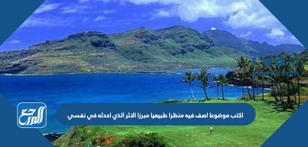 اكتب موضوعا اصف فيه منظرا طبيعيا مبرزا الاثر الذي احدثه في نفسي