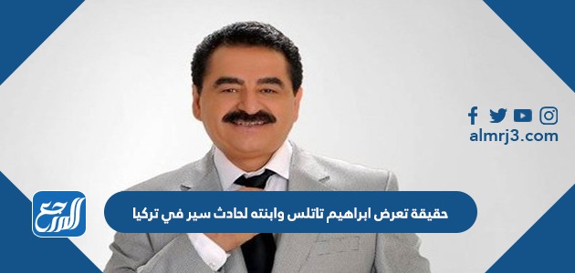 حقيقة تعرض ابراهيم تاتلس وابنته لحادث سير في تركيا