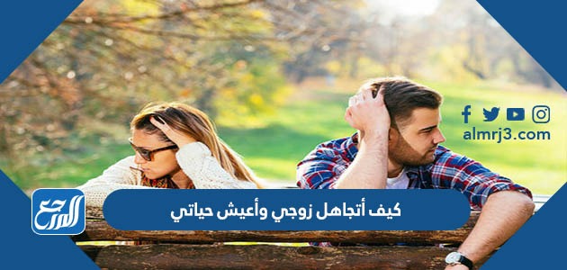 كيف أتجاهل زوجي وأعيش حياتي