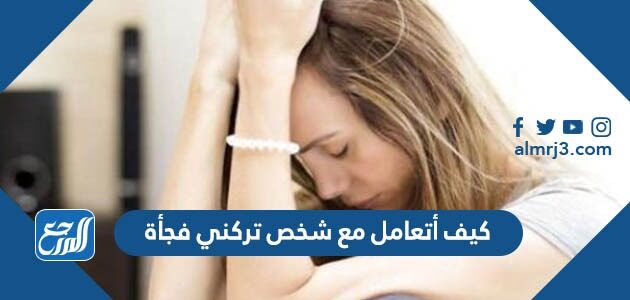 كيف أتعامل مع شخص تركني فجأة