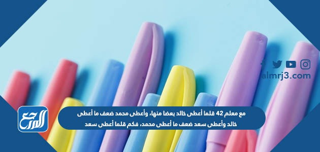 مع معلم ٤٢ قلما أعطى خالد بعضا منها، وأعطى محمد ضعف ما أعطى خالد وأعطى سعد ضعف ما أعطى محمد، فكم قلما أعطى سعد