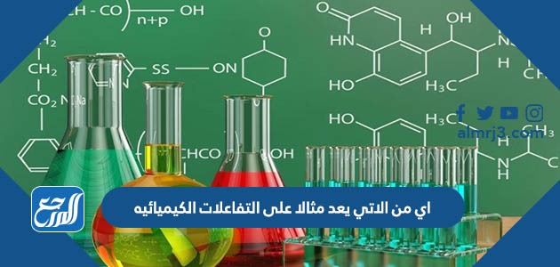 اي من الاتي يعد مثالا على التفاعلات الكيميائيه
