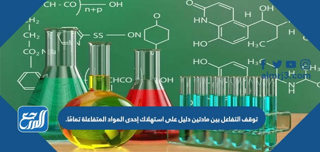 توقف التفاعل بين مادتين دليل على استهلاك إحدى المواد المتفاعلة تمامًا.