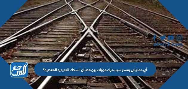 أي مما يلي يفسر سبب ترك فجوات بين قضبان السكك الحديدية المعدنية؟