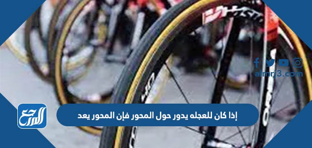 إذا كان للعجله يدور حول المحور فإن المحور يعد