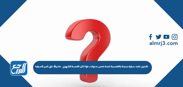 اشترى ماجد سيارة جديدة بالتقسيط لمدة خمس سنوات، فإذا كان القسط الشهري 850 ريالًا فإن ثمن السيارة