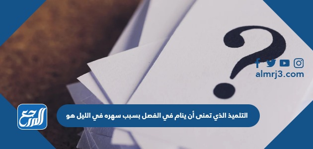 التلميذ الذي تمنى أن ينام في الفصل بسبب سهره في الليل هو