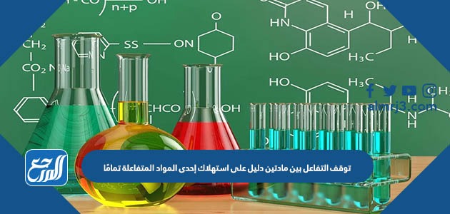 توقف التفاعل بين مادتين دليل على استهلاك إحدى المواد المتفاعلة تمامًا