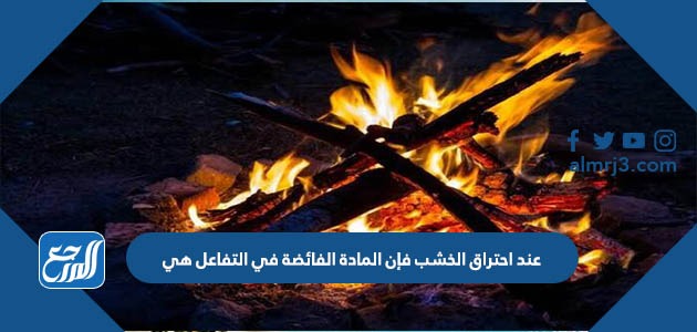 عند احتراق الخشب فإن المادة الفائضة في التفاعل هي