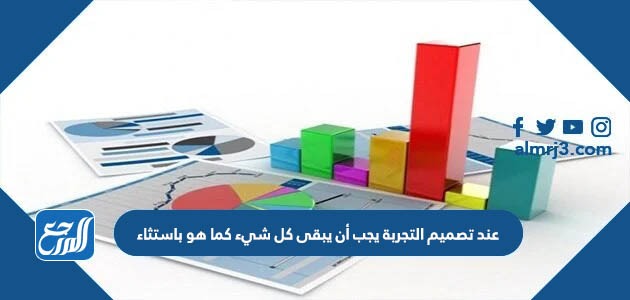 عند تصميم التجربة يجب أن يبقى كل شيء كما هو باستثاء