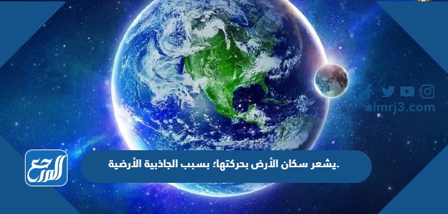 يشعر سكان الأرض بحركتها؛ بسبب الجاذبية الأرضية.