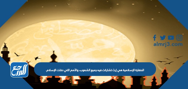 الحضارة الإسلامية هي إرث تشاركت فيه جميع الشعوب، والأمم التي دخلت الإسلام.