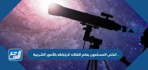 اعتنى المسلمون بعلم الفلك؛ لارتباطه بالأمور الشرعية .